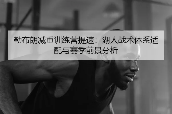 勒布朗减重训练营提速：湖人战术体系适配与赛季前景分析